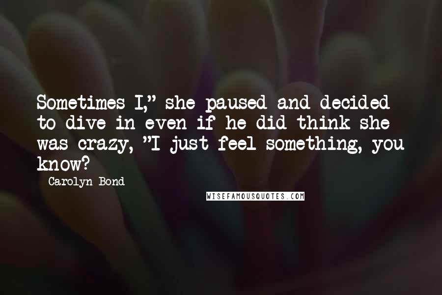 Carolyn Bond Quotes: Sometimes I," she paused and decided to dive in even if he did think she was crazy, "I just feel something, you know?