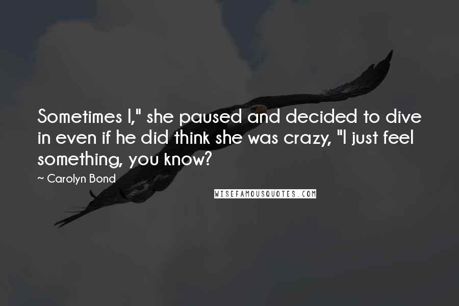 Carolyn Bond Quotes: Sometimes I," she paused and decided to dive in even if he did think she was crazy, "I just feel something, you know?