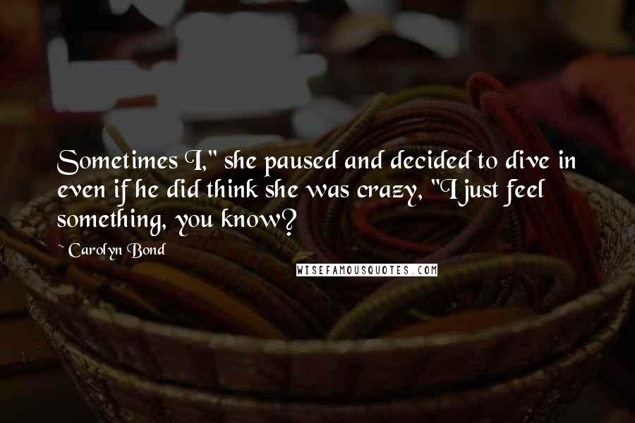 Carolyn Bond Quotes: Sometimes I," she paused and decided to dive in even if he did think she was crazy, "I just feel something, you know?