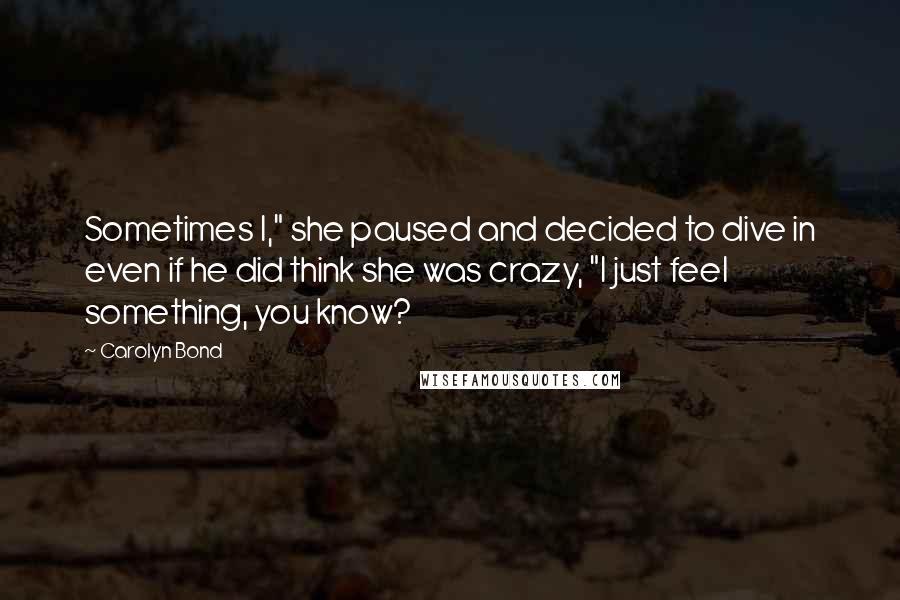 Carolyn Bond Quotes: Sometimes I," she paused and decided to dive in even if he did think she was crazy, "I just feel something, you know?