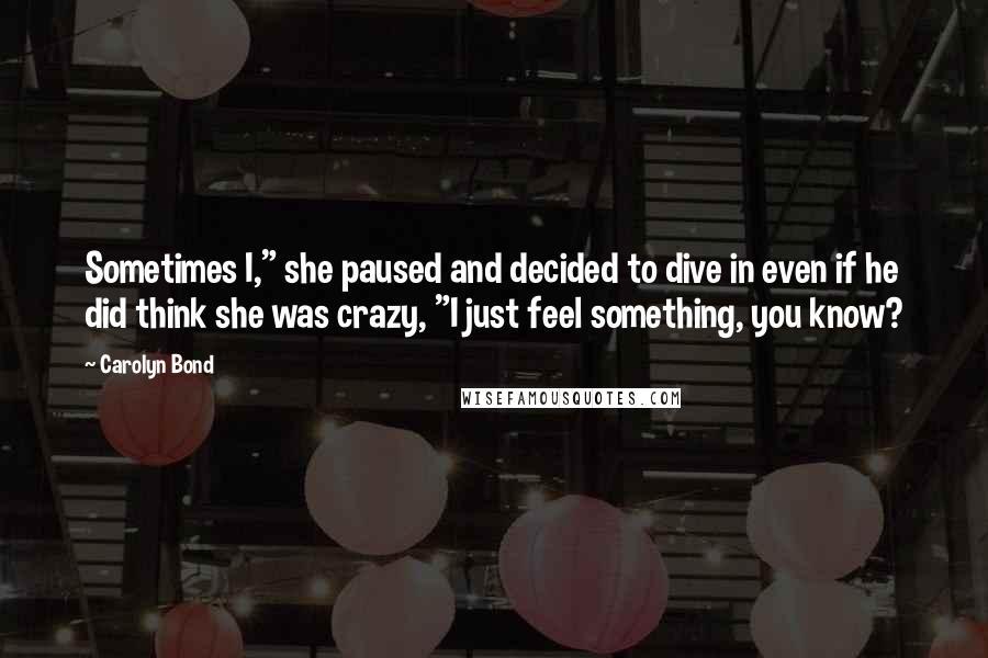 Carolyn Bond Quotes: Sometimes I," she paused and decided to dive in even if he did think she was crazy, "I just feel something, you know?