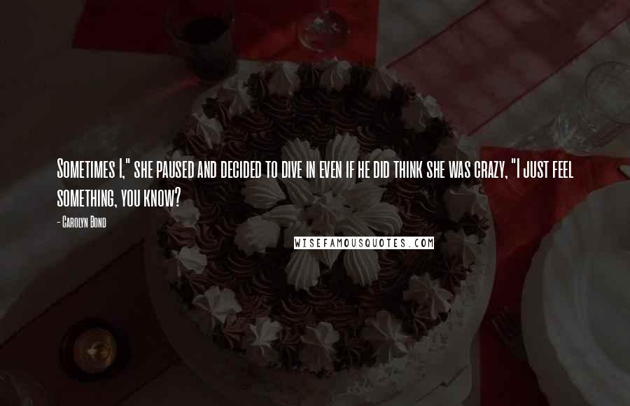 Carolyn Bond Quotes: Sometimes I," she paused and decided to dive in even if he did think she was crazy, "I just feel something, you know?