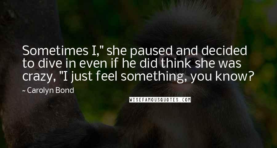 Carolyn Bond Quotes: Sometimes I," she paused and decided to dive in even if he did think she was crazy, "I just feel something, you know?