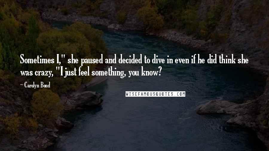 Carolyn Bond Quotes: Sometimes I," she paused and decided to dive in even if he did think she was crazy, "I just feel something, you know?