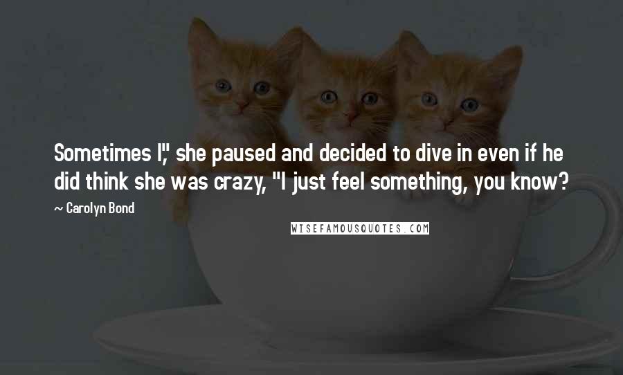 Carolyn Bond Quotes: Sometimes I," she paused and decided to dive in even if he did think she was crazy, "I just feel something, you know?