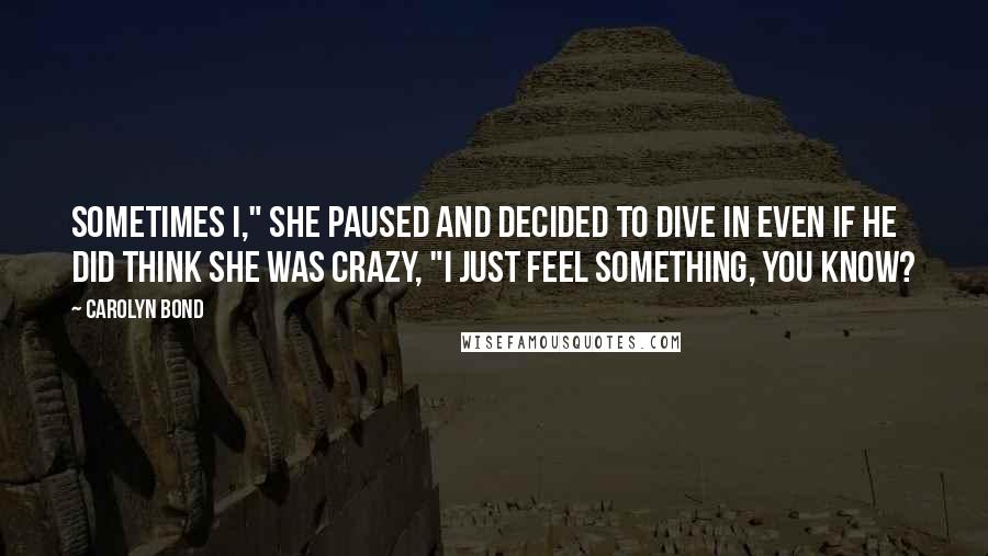 Carolyn Bond Quotes: Sometimes I," she paused and decided to dive in even if he did think she was crazy, "I just feel something, you know?