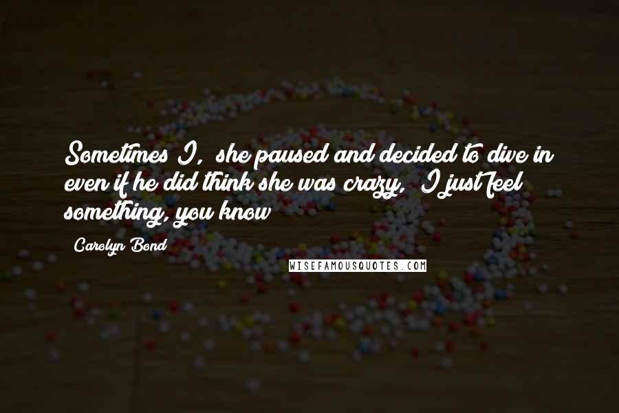 Carolyn Bond Quotes: Sometimes I," she paused and decided to dive in even if he did think she was crazy, "I just feel something, you know?