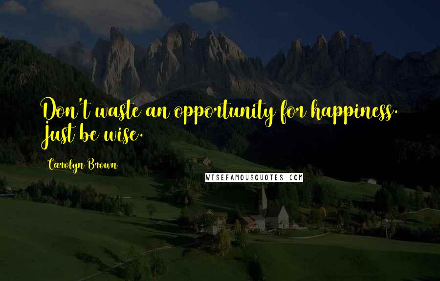 Carolyn Brown Quotes: Don't waste an opportunity for happiness. Just be wise.