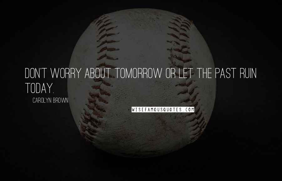 Carolyn Brown Quotes: Don't worry about tomorrow or let the past ruin today.