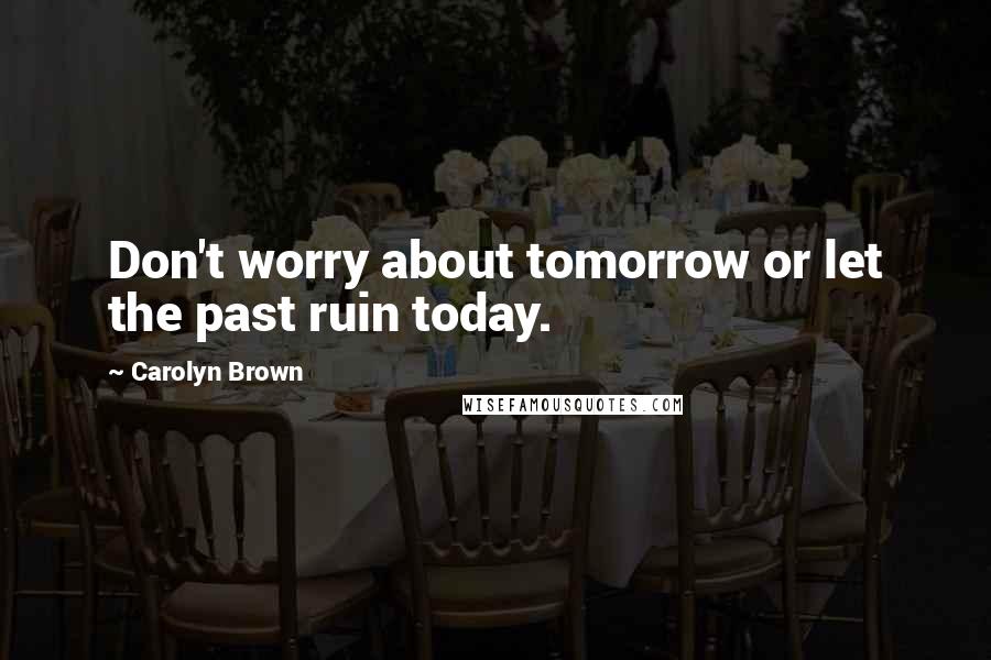 Carolyn Brown Quotes: Don't worry about tomorrow or let the past ruin today.