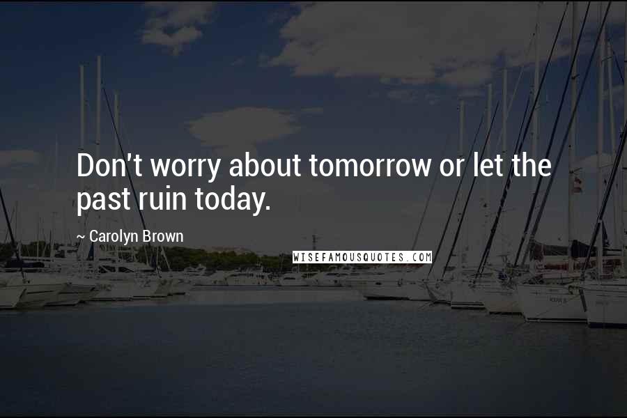 Carolyn Brown Quotes: Don't worry about tomorrow or let the past ruin today.