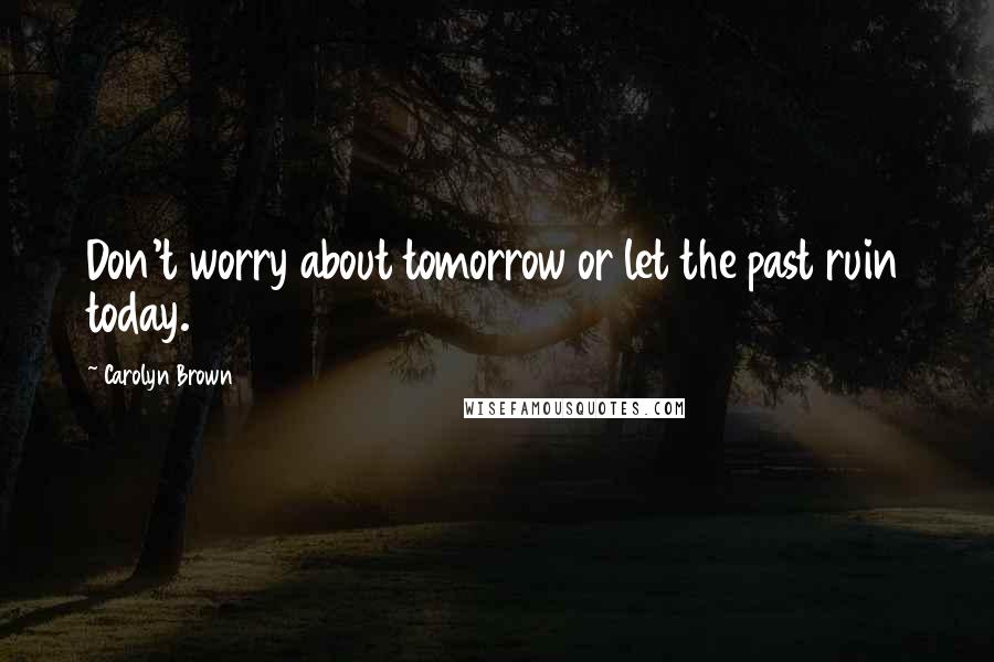 Carolyn Brown Quotes: Don't worry about tomorrow or let the past ruin today.