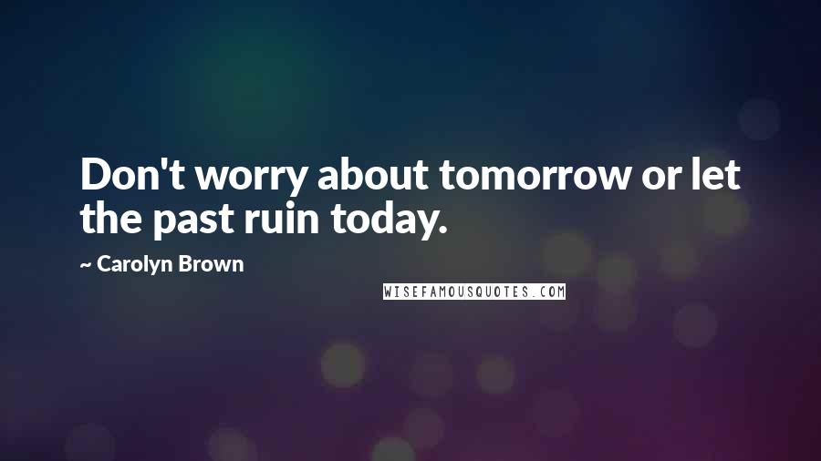 Carolyn Brown Quotes: Don't worry about tomorrow or let the past ruin today.