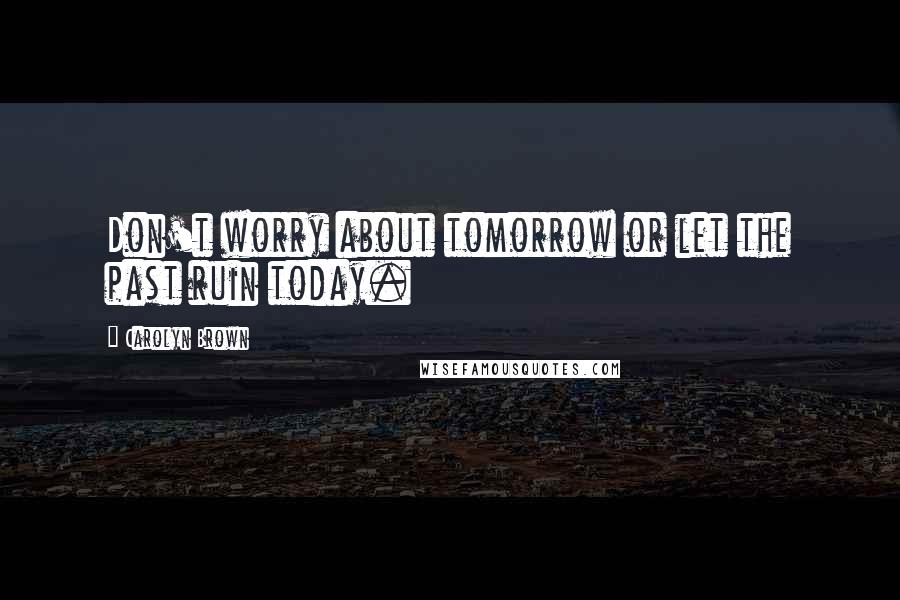 Carolyn Brown Quotes: Don't worry about tomorrow or let the past ruin today.