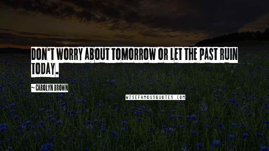 Carolyn Brown Quotes: Don't worry about tomorrow or let the past ruin today.