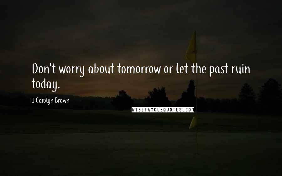 Carolyn Brown Quotes: Don't worry about tomorrow or let the past ruin today.