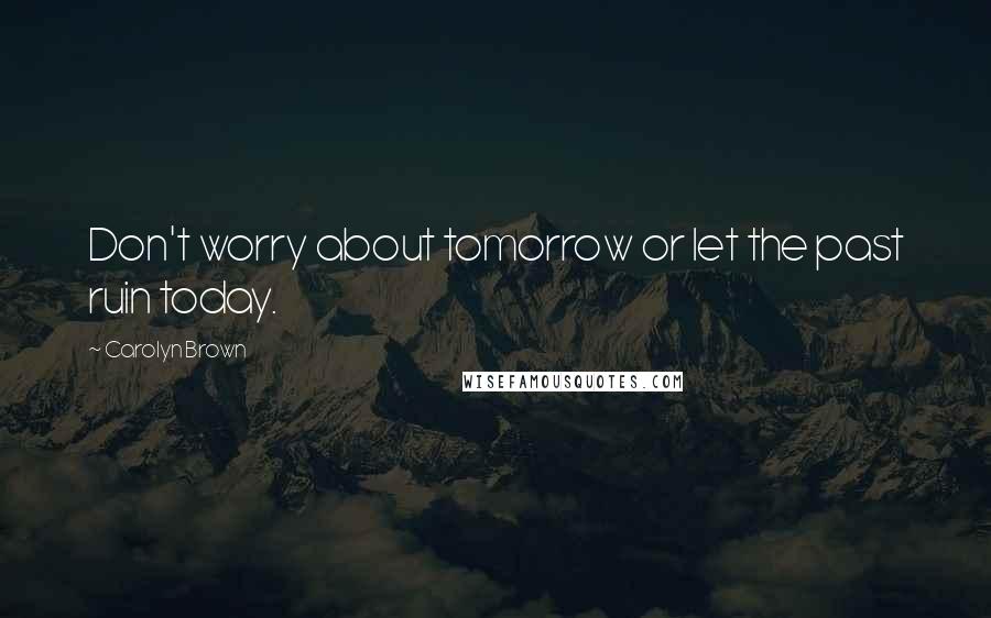 Carolyn Brown Quotes: Don't worry about tomorrow or let the past ruin today.