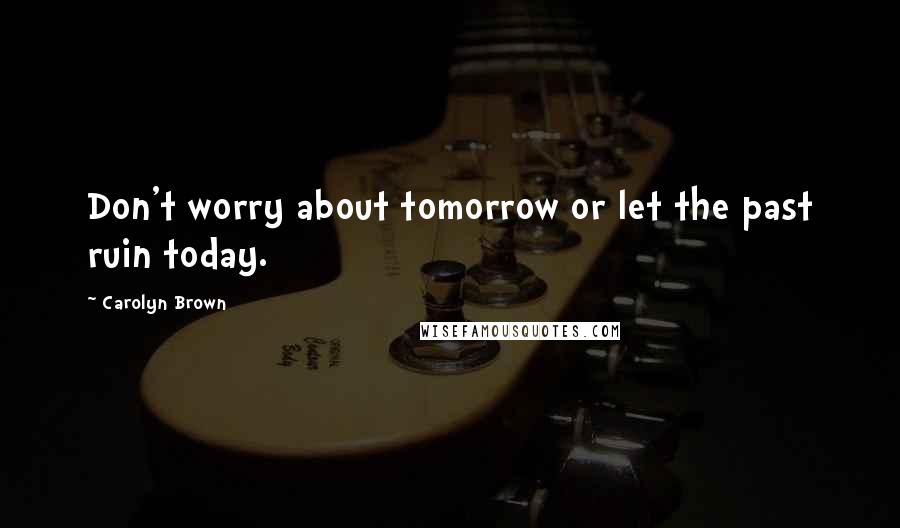 Carolyn Brown Quotes: Don't worry about tomorrow or let the past ruin today.