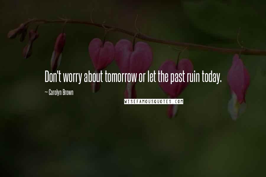 Carolyn Brown Quotes: Don't worry about tomorrow or let the past ruin today.