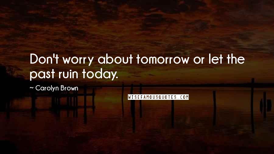 Carolyn Brown Quotes: Don't worry about tomorrow or let the past ruin today.