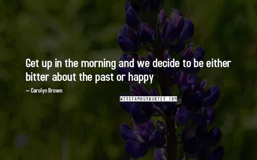 Carolyn Brown Quotes: Get up in the morning and we decide to be either bitter about the past or happy