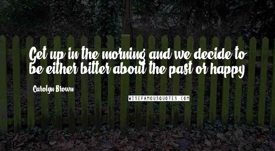 Carolyn Brown Quotes: Get up in the morning and we decide to be either bitter about the past or happy