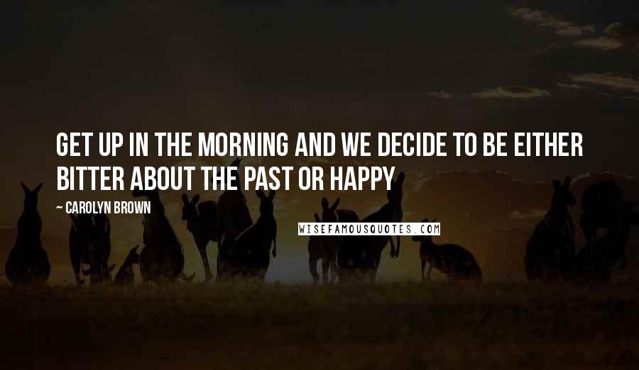 Carolyn Brown Quotes: Get up in the morning and we decide to be either bitter about the past or happy