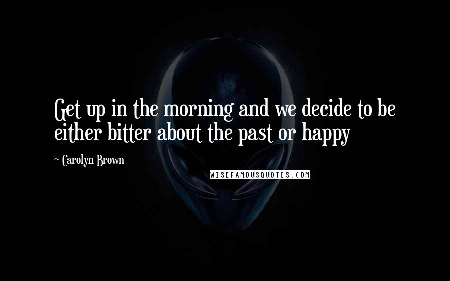 Carolyn Brown Quotes: Get up in the morning and we decide to be either bitter about the past or happy