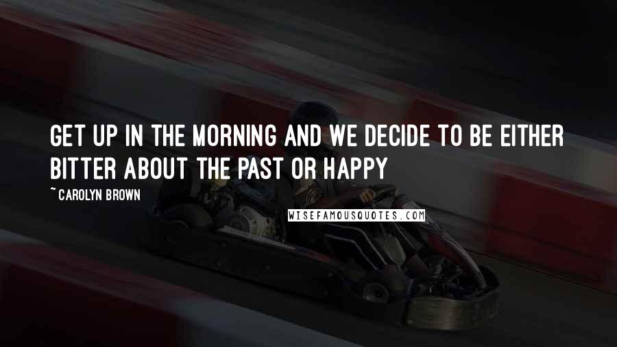 Carolyn Brown Quotes: Get up in the morning and we decide to be either bitter about the past or happy