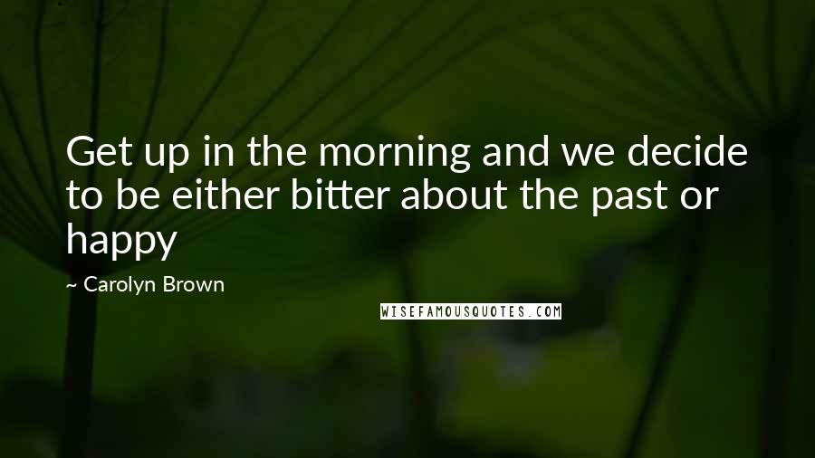 Carolyn Brown Quotes: Get up in the morning and we decide to be either bitter about the past or happy