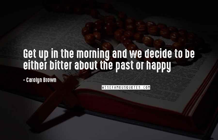 Carolyn Brown Quotes: Get up in the morning and we decide to be either bitter about the past or happy