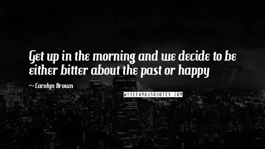 Carolyn Brown Quotes: Get up in the morning and we decide to be either bitter about the past or happy