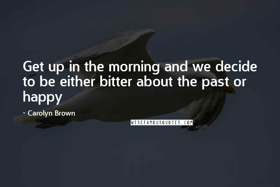 Carolyn Brown Quotes: Get up in the morning and we decide to be either bitter about the past or happy