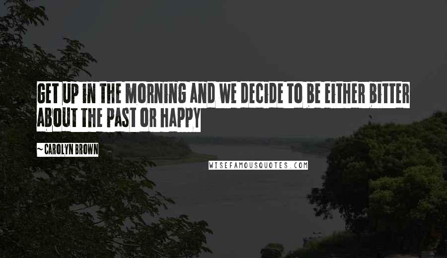 Carolyn Brown Quotes: Get up in the morning and we decide to be either bitter about the past or happy