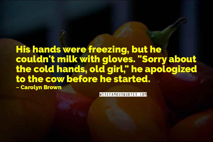 Carolyn Brown Quotes: His hands were freezing, but he couldn't milk with gloves. "Sorry about the cold hands, old girl," he apologized to the cow before he started.