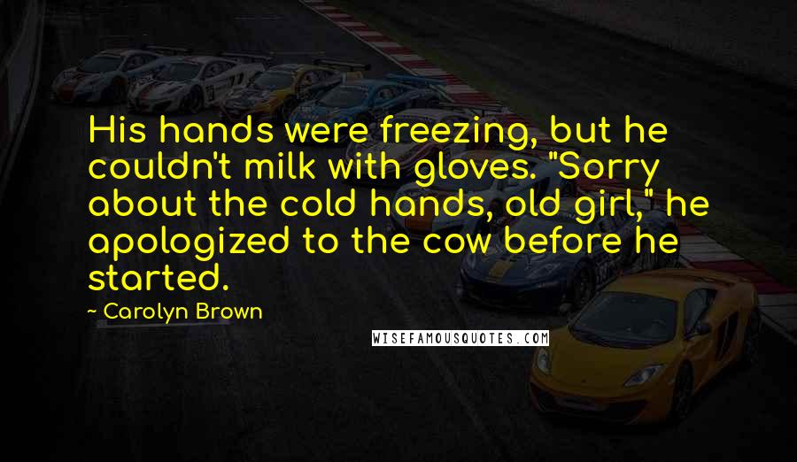 Carolyn Brown Quotes: His hands were freezing, but he couldn't milk with gloves. "Sorry about the cold hands, old girl," he apologized to the cow before he started.