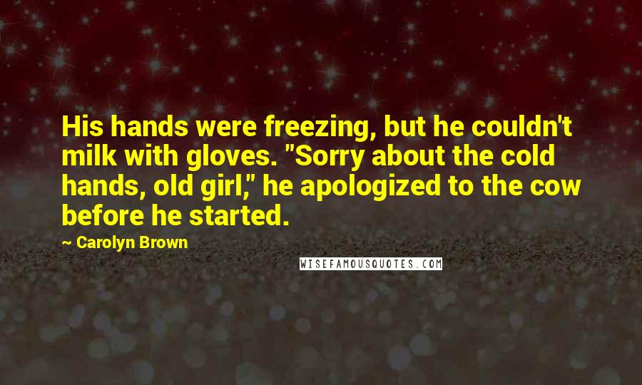 Carolyn Brown Quotes: His hands were freezing, but he couldn't milk with gloves. "Sorry about the cold hands, old girl," he apologized to the cow before he started.