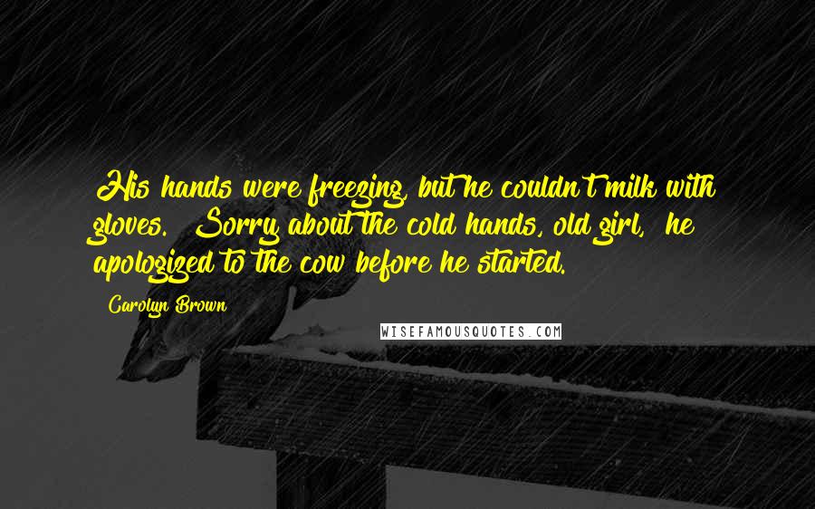 Carolyn Brown Quotes: His hands were freezing, but he couldn't milk with gloves. "Sorry about the cold hands, old girl," he apologized to the cow before he started.