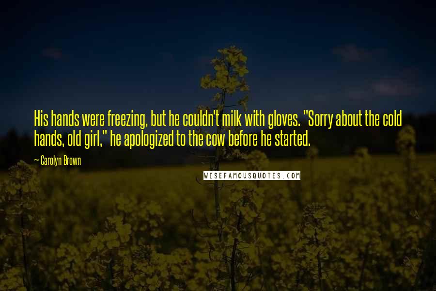 Carolyn Brown Quotes: His hands were freezing, but he couldn't milk with gloves. "Sorry about the cold hands, old girl," he apologized to the cow before he started.