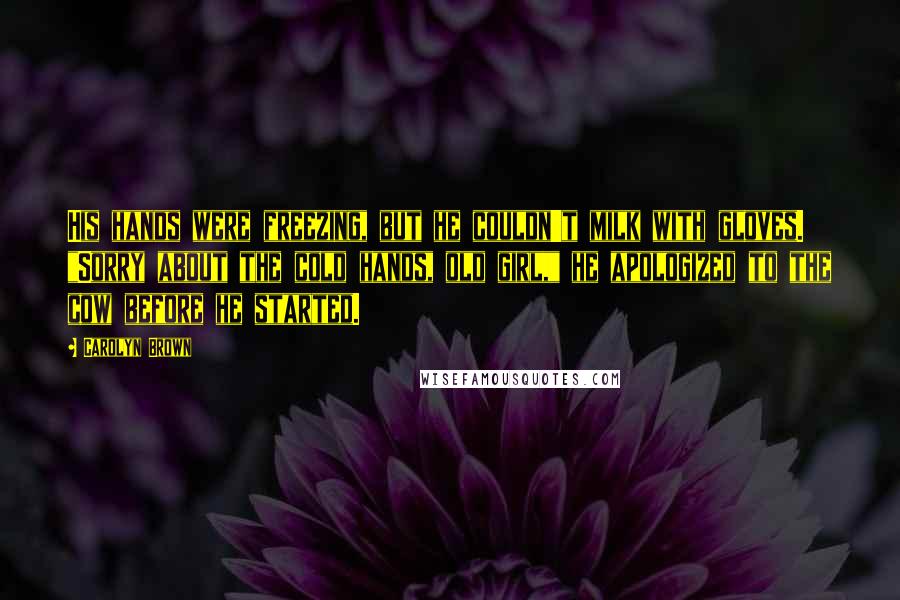 Carolyn Brown Quotes: His hands were freezing, but he couldn't milk with gloves. "Sorry about the cold hands, old girl," he apologized to the cow before he started.