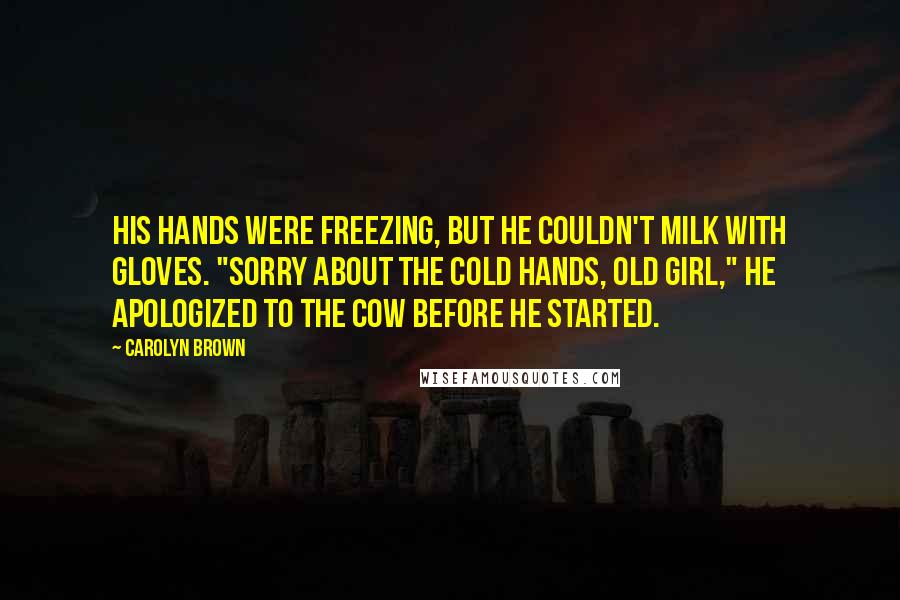 Carolyn Brown Quotes: His hands were freezing, but he couldn't milk with gloves. "Sorry about the cold hands, old girl," he apologized to the cow before he started.