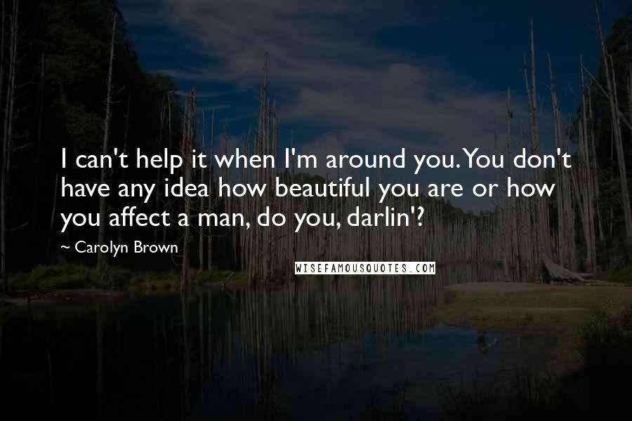 Carolyn Brown Quotes: I can't help it when I'm around you. You don't have any idea how beautiful you are or how you affect a man, do you, darlin'?
