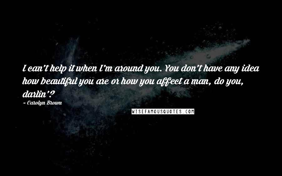 Carolyn Brown Quotes: I can't help it when I'm around you. You don't have any idea how beautiful you are or how you affect a man, do you, darlin'?