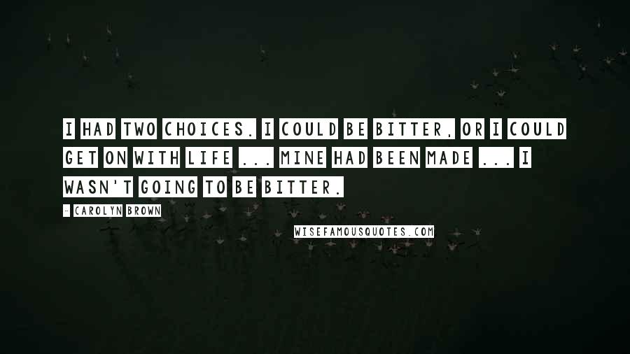 Carolyn Brown Quotes: I had two choices. I could be bitter, or I could get on with life ... Mine had been made ... I wasn't going to be bitter.
