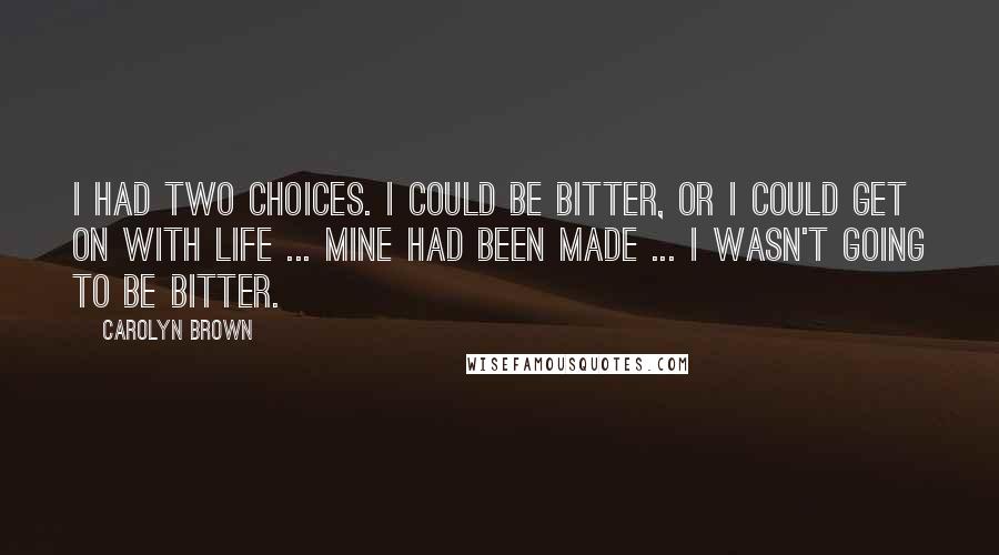 Carolyn Brown Quotes: I had two choices. I could be bitter, or I could get on with life ... Mine had been made ... I wasn't going to be bitter.