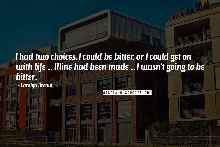 Carolyn Brown Quotes: I had two choices. I could be bitter, or I could get on with life ... Mine had been made ... I wasn't going to be bitter.