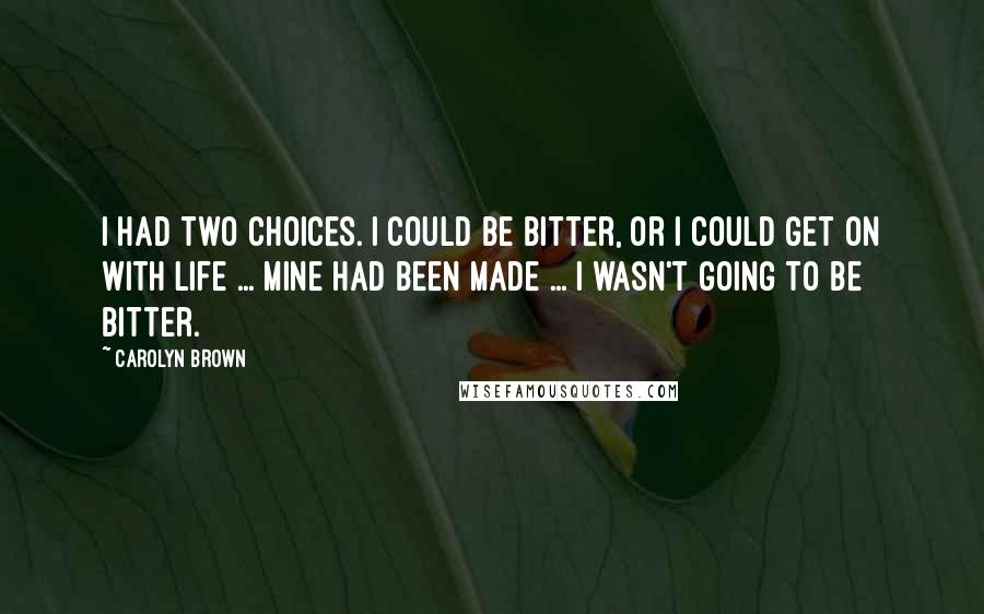 Carolyn Brown Quotes: I had two choices. I could be bitter, or I could get on with life ... Mine had been made ... I wasn't going to be bitter.