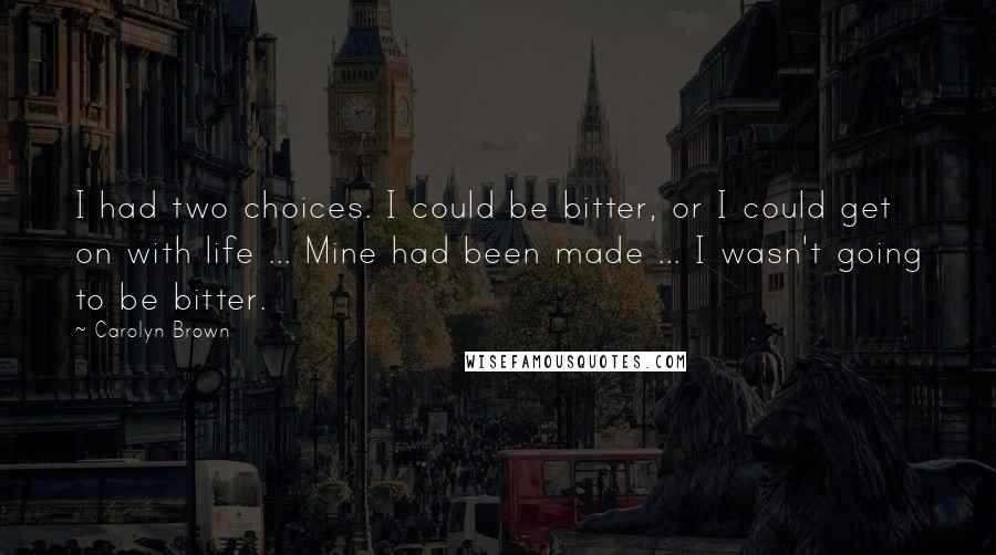 Carolyn Brown Quotes: I had two choices. I could be bitter, or I could get on with life ... Mine had been made ... I wasn't going to be bitter.