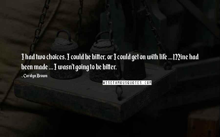 Carolyn Brown Quotes: I had two choices. I could be bitter, or I could get on with life ... Mine had been made ... I wasn't going to be bitter.