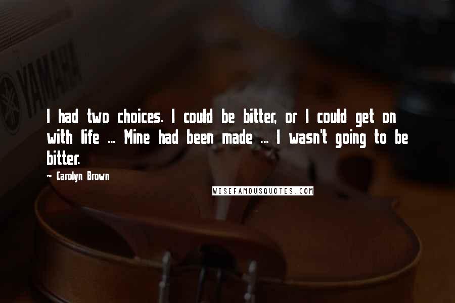 Carolyn Brown Quotes: I had two choices. I could be bitter, or I could get on with life ... Mine had been made ... I wasn't going to be bitter.